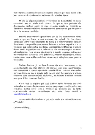 paz e temos a certeza de que não seremos abalados por nada nessa vida,
pois estamos alicerçados numa rocha que não se deixa abalar.

       O fato de experimentarmos e vencermos as dificuldades em nosso
casamento nos dá ainda mais certeza de que o meu passado não
desempenha nenhum papel no meu presente, exceto na condição de
ferramenta para testemunho e aconselhamento para aqueles que desejam se
livrar da homossexualidade.

      Há dois anos comecei a pesquisar o que de fato aconteceu em minha
mente e que me levou a uma mudança tão radical. Fiz descobertas
fantásticas sobre o funcionamento da mente e o comportamento humano.
Atualmente, compartilho com outros homens a minha experiência e as
pesquisas que realizo sobre esse tema. Compreendi que Deus fez o homem
de um modo magnífico e deu a cada um de nós uma mente para ser usada
adequadamente. Hoje sei que não importa o quanto tenhamos sofrido por
desconhecermos o plano de Deus para nossa, podemos recomeçar a jornada
e estabelecer uma sólida caminhada rumo a uma vida plena, com prazer e
propósitos.

       Muitos homens já se beneficiaram do meu testemunho e do
aconselhamento que lhes ofereço. Há maridos que estão reestruturando
seus casamentos e rapazes que estão vivendo felizes com suas namoradas,
livres do tormento que a atração pelo mesmo sexo lhes causava e aptos a
sonharem com um matrimônio tradicional, em homem e mulher se unem
para gerar filhos e ser uma família.

      Caso você ou alguém que você conhece tenha interesse em saber
mais sobre o assunto, basta mandar uma mensagem por e-mail e poderemos
conversar melhor sobre todo o processo de mudança que eu tenho
experimentado nesses maravilhosos dez anos. Meu e-mail é
luzesal@gmail.com

      Aceite o desafio e conheça o que pode mudar sua vida radicalmente:
a Verdade!

Um cordial abraço.




                                                                       9
 