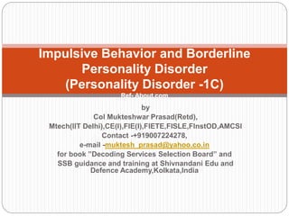 by
Col Mukteshwar Prasad(Retd),
Mtech(IIT Delhi),CE(I),FIE(I),FIETE,FISLE,FInstOD,AMCSI
Contact -+919007224278,
e-mail -muktesh_prasad@yahoo.co.in
for book ”Decoding Services Selection Board” and
SSB guidance and training at Shivnandani Edu and
Defence Academy,Kolkata,India
Impulsive Behavior and Borderline
Personality Disorder
(Personality Disorder -1C)
Ref- About.com
 