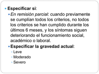  Especificar si:
En remisión parcial: cuando previamente
se cumplían todos los criterios, no todos
los criterios se han cumplido durante los
últimos 6 meses, y los síntomas siguen
deteriorando el funcionamiento social,
académico o laboral.
Especificar la gravedad actual:
 Leve
 Moderado
 Severo
 