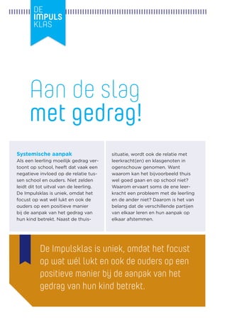Systemische aanpak 
Als een leerling moeilijk gedrag vertoont op school, heeft dat vaak een negatieve invloed op de relatie tussen school en ouders. Niet zelden leidt dit tot uitval van de leerling. 
De Impulsklas is uniek, omdat het focust op wat wél lukt en ook de 
ouders op een positieve manier 
bij de aanpak van het gedrag van hun kind betrekt. Naast de thuissituatie, wordt ook de relatie met 
leerkracht(en) en klasgenoten in 
ogenschouw genomen. Want waarom kan het bijvoorbeeld thuis wel goed gaan en op school niet? Waarom ervaart soms de ene leerkracht een probleem met de leerling en de ander niet? Daarom is het van belang dat de verschillende partijen van elkaar leren en hun aanpak op elkaar afstemmen. 
Aan de slag 
met gedrag! 
De Impulsklas is uniek, omdat het focust op wat wél lukt en ook de ouders op een positieve manier bij de aanpak van het gedrag van hun kind betrekt.  