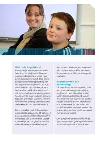 Wat is de Impulsklas? 
Een groepje leerlingen met werkhouding- en gedragsproblemen gaat één dagdeel per week naar de Impulsklas en werkt daar onder gespecialiseerde begeleiding aan het reguliere schoolwerk. Dat kunnen kinderen zijn die veel moeite hebben hun werk af te krijgen of die zich onvoldoende aan de regels houden in de klas; kinderen die brutaal zijn, snel boos worden, kortom: kinderen die gedrag vertonen waar de leerkracht last van ondervindt. 
De Impulsklas vindt 1 dagdeel per week plaats gedurende 12 weken en bestaat uit maximaal 8 leerlingen in de leeftijd van 8 tot en met 12 jaar. Afhankelijk van de grootte van de school kan de Impulsklas binnen één school plaatsvinden, maar ook een bovenschoolse klas met leerlingen van verschillende scholen is mogelijk. 
Samen werken aan 
verbetering 
De Impulsklas wordt begeleid door een speciaal hiervoor opgeleide leerkracht. Heel bijzonder is, dat iedere leerling deelneemt samen met één van zijn ouders. De ouders helpen hun kind bij het maken van hun schoolwerk en het halen van vooraf gestelde gedragsdoelen. Die doelen worden inzichtelijk gemaakt met een scorekaart. 
Om ouders te ondersteunen in de bijsturing van het gedrag en de interactie met het kind, is er ook een  