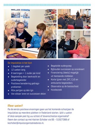 De Impulsklas in het kort 
★ 1 dagdeel per week 
★ 12 weken lang 
★ 8 leerlingen + 1 ouder per kind 
★ Begeleiding door leerkracht en 
ouderbegeleider 
★ Positieve benadering gedragsproblemen 
★ Alle partijen op één lijn 
★ Van elkaar leren en successen delen 
★ Begeleide oudergroep 
★ Bijhouden successen op scorekaart 
★ Financiering (deels) mogelijk 
uit bestaande middelen 
★ Korte lijnen met ZAT, CJG en 
ambulante begeleiders 
★ Observatie op de basisschool 
★ Huisbezoek 
Meer weten? 
Na de eerste positieve ervaringen gaan we het komende schooljaar de Impulsklas op meerdere plekken in Nederland starten. Wilt u weten 
of deze aanpak past bij uw school of bovenschoolse organisatie? 
Neem dan contact op met Katrien Schober via 06 – 51927388 of kschober@impulsorganisatieadvies.nl.  