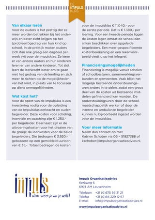 Van elkaar leren 
Voor de ouders is het prettig dat ze meer worden betrokken bij het onderwijs en beter zicht krijgen op het 
(probleem)gedrag van hun kind op school. In de praktijk maken ouders zich dan ook graag een dagdeel per week vrij voor de Impulsklas. Ze leren er van andere ouders en hun kinderen leren er van andere kinderen. Tot slot leert de leerkracht beter om te gaan met het gedrag van de leerling en zich meer te richten op de mogelijkheden van het kind, in plaats van te focussen op diens onmogelijkheden. 
Wat kost het? 
Voor de opzet van de Impulsklas is een investering nodig voor de opleiding van de Impulsklasleerkracht en ouderbegeleider. Deze kosten voor scholing, intervisie en coaching zijn € 1.250,- per begeleider. Daarnaast zijn er de uitvoeringskosten voor het draaien van de groep: de loonkosten voor de beide begeleiders. Die bedragen € 3.920,- gebaseerd op een gemiddeld uurloon van € 35,-. Totaal bedragen de kosten voor de Impulsklas € 11.040,- voor 
de eerste periode. Dat is € 1.380,- per leerling. Voor een tweede periode liggen 
de kosten lager, omdat de school dan al kan beschikken over opgeleide begeleiders. Een meer gespecificeerde kostenberekening en een rekenvoorbeeld vindt u op het inlegvel. 
Financieringsmogelijkheden 
Financiering is mogelijk vanuit scholen of schoolbesturen, samenwerkingsverbanden en gemeenten. Vaak blijkt het mogelijk bestaande ondersteuningsuren anders in te delen, zodat een groot 
deel van de kosten uit bestaande middelen gefinancierd kan worden. De ondersteuningsuren door de schoolmaatschappelijk werker of door de 
interne en ambulante begeleider 
kunnen nu bijvoorbeeld ingezet worden 
voor de Impulsklas. 
Voor meer informatie 
Neem dan contact op met 
Katrien Schober via 06 – 51927388 of 
kschober@impulsorganisatieadvies.nl. 
Impuls Organisatieadvies 
Kerkweg 6 
6974 AM Leuvenheim 
Telefoon +31 (0)575 56 31 21 
Telefax +31 (0)84 229 12 67 
E-mail info@impulsorganisatieadvies.nl 
www.impulsorganisatieadvies.nl 