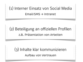 (1) Interner Einsatz von Social Media 
Email/SMS → Intranet 
(2) Beteiligung an offiziellen Profilen 
z.B. Präsentation von Arbeiten 
(3) Inhalte klar kommunizieren 
Aufbau von Vertrauen 
 