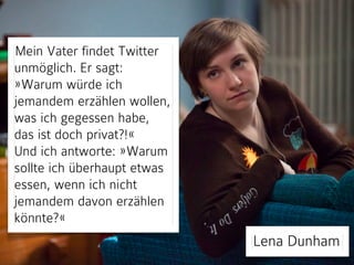 Mein Vater findet Twitter 
unmöglich. Er sagt: 
»Warum würde ich 
jemandem erzählen wollen, 
was ich gegessen habe, 
das ist doch privat?!« 
Und ich antworte: »Warum 
sollte ich überhaupt etwas 
essen, wenn ich nicht 
jemandem davon erzählen 
könnte?« 
Lena Dunham 
 