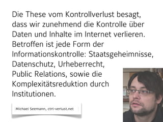 Die These vom Kontrollverlust besagt, 
dass wir zunehmend die Kontrolle über 
Daten und Inhalte im Internet verlieren. 
Betroffen ist jede Form der 
Informationskontrolle: Staatsgeheimnisse, 
Datenschutz, Urheberrecht, 
Public Relations, sowie die 
Komplexitätsreduktion durch 
Institutionen. 
Michael Seemann, ctrl-verlust.net 
 