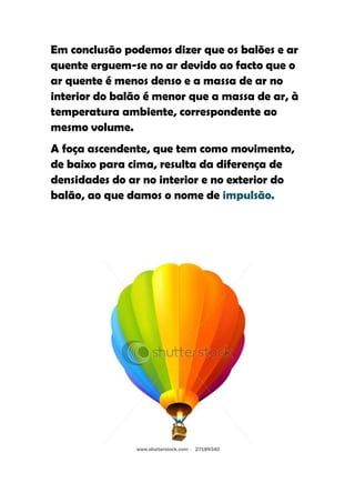 Em conclusão podemos dizer que os balões e ar
quente erguem-se no ar devido ao facto que o
ar quente é menos denso e a massa de ar no
interior do balão é menor que a massa de ar, à
temperatura ambiente, correspondente ao
mesmo volume.
A foça ascendente, que tem como movimento,
de baixo para cima, resulta da diferença de
densidades do ar no interior e no exterior do
balão, ao que damos o nome de impulsão.
 