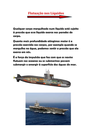 Flutuação nos Líquidos



Qualquer corpo mergulhado num líquido está sujeito
à pressão que esse líquido exerce nas paredes do
corpo.
Quanto mais profundidade atingimos maior é a
pressão exercida nos corpos, por exemplo quando se
mergulha na água, podemos sentir a pressão que ela
exerce em nós.
É a força da impulsão que faz com que os navios
flutuem nos oceanos ou os submarinos possam
submergir e emergir à superfície das águas do mar.
 