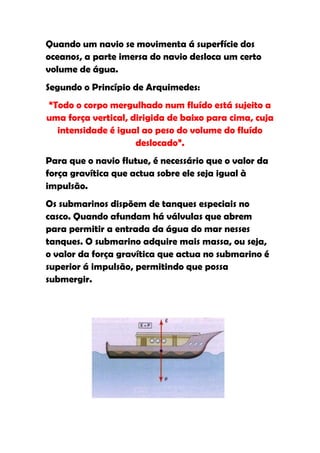Quando um navio se movimenta á superfície dos
oceanos, a parte imersa do navio desloca um certo
volume de água.
Segundo o Princípio de Arquimedes:
“Todo o corpo mergulhado num fluído está sujeito a
uma força vertical, dirigida de baixo para cima, cuja
  intensidade é igual ao peso do volume do fluído
                     deslocado”.
Para que o navio flutue, é necessário que o valor da
força gravítica que actua sobre ele seja igual à
impulsão.
Os submarinos dispõem de tanques especiais no
casco. Quando afundam há válvulas que abrem
para permitir a entrada da água do mar nesses
tanques. O submarino adquire mais massa, ou seja,
o valor da força gravítica que actua no submarino é
superior á impulsão, permitindo que possa
submergir.
 