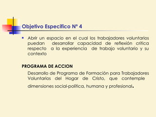 Abrir un espacio en el cual los trabajadores voluntarios puedan  desarrollar capacidad de reflexión critica respecto  a la experiencia  de trabajo voluntario y su contexto PROGRAMA DE ACCION Desarrollo de Programa de Formación para Trabajadores Voluntarios del Hogar de Cristo, que contemple  dimensiones social-política, humana y profesional .  Objetivo Especifico Nº 4 