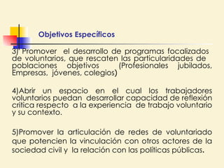 Objetivos Específicos  3) Promover  el desarrollo de programas focalizados  de voluntarios, que rescaten las particularidades de  poblaciones objetivos  (Profesionales jubilados, Empresas,  jóvenes, colegios ) 4)Abrir un espacio en el cual los trabajadores voluntarios puedan  desarrollar capacidad de reflexión critica respecto  a la experiencia  de trabajo voluntario y su contexto. 5)Promover la articulación de redes de voluntariado que potencien la vinculación con otros actores de la sociedad civil y  la relación con las políticas públicas . 