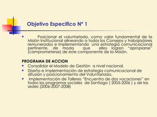 Objetivo Especifico Nº 1 Posicionar el voluntariado, como valor fundamental de la Misión Institucional alineando a todos los Consejos y trabajadores remunerados e implementando  una estrategia comunicacional pertinente, de modo  que  ellos logren “apropiarse” (comprometerse) de este componente de la Misión.  PROGRAMA DE ACCION Consolidar el Modelo de Gestión  a nivel nacional. Diseño e implementación de estrategia comunicacional de difusión y posicionamiento del Voluntariado. Implementación de Talleres “Encuentro de dos vocaciones” en  todos los programas sociales  de Santiago ( 2005-2006 ) y de las sedes (2006-2007-2008 ) 
