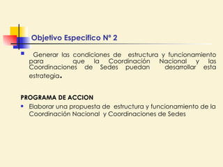Generar las condiciones de  estructura y funcionamiento para  que la Coordinación Nacional y las Coordinaciones de Sedes puedan  desarrollar esta estrategia .  PROGRAMA DE ACCION Elaborar una propuesta de  estructura y funcionamiento de la Coordinación Nacional  y Coordinaciones de Sedes Objetivo Especifico Nº 2 