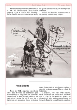 2
IMPULSO SECCIÓN SINDICAL C.I.G. PSA-PEUGEOT-CITROËN
Estes son os argumentos que fixeron que
a C.I.G., lles transmitíramos a nosa dubida
razoable, sobre a xestión desta situación.
Unha situación que non esquezamos tamén
ten graves consecuencias para as empresas
Auxiliares.
Quizais en Setembro atoparemos parte
da resposta a este enorme escalón.
Déjalos que ladren Sancho.
Señal de que cabalgamos
¡Señor, los perros
ladran!
Antigüidade
Dende as C.I.G. seguimos presentando
ante a Sala do Social as reclamacións polo
recoñecemento da antigüidade de compañei-
ros/as que non se lles computan os anos na súa
etapa como eventual. Se ben é certo que o
Maxistrado non recoñece o dereito en tódolos
casos, dependendo do período entre contrato e
contrato, varios son os que fallaron a favor do
traballador.
A Dirección, como vén sendo costume,
estas sentencias que perde tenas recorridas
ante o TSXG, do que estamos a espera. Un
tema que por outro lado puido recoñecerse no
Convenio Colectivo, pero a Dirección resistiuse.
 