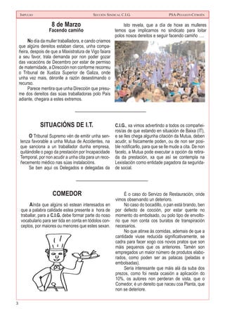 3
IMPULSO SECCIÓN SINDICAL C.I.G. PSA-PEUGEOT-CITROËN
8 de Marzo
Facendo camiño
No día da muller traballadora, e cando criamos
que algúns dereitos estaban claros, unha compa-
ñeira, despois de que a Maxistratura de Vigo faiara
a seu favor, trala demanda por non poder gozar
das vacacións de Decembro por estar de permiso
de maternidade, a Dirección non conforme recorreu
o Tribunal de Xustiza Superior de Galiza, onde
unha vez mais, déronlle a razón desestimando o
recurso.
Parece mentira que unha Dirección que presu-
me dos dereitos das súas traballadoras polo País
adiante, chegara a estes extremos.
Isto revela, que a día de hoxe as mulleres
temos que implicarnos no sindicato para loitar
polos nosos dereitos e seguir facendo camiño ….
SITUACIÓNS DE I.T.
O Tribunal Supremo vén de emitir unha sen-
tenza favorable a unha Mutua de Accidentes, na
que sanciona a un traballador dunha empresa,
quitándolle o pago da prestación por Incapacidade
Temporal, por non acudir a unha cita para un reco-
ñecemento médico nas súas instalacións.
Se ben aquí os Delegados e delegadas da
C.I.G., xa vimos advertindo a todos os compañei-
ros/as de que estando en situación de Baixa (IT),
e se lles chega algunha citación da Mutua, deben
acudir, si fisicamente poden, ou de non ser posi-
ble notificarllo, para que se lle mude a cita. De non
facelo, a Mutua pode executar a opción da retira-
da da prestación, xa que así se contempla na
Lexislación como entidade pagadora da segurida-
de social.
COMEDOR
Aínda que algúns só estean interesados en
que a palabra calidade estea presente a hora de
traballar, para a C.I.G. debe formar parte do noso
vocabulario para ser tida en conta en tódolos con-
ceptos, por maiores ou menores que estes sexan.
É o caso do Servizo de Restauración, onde
vimos observando un deterioro.
No caso do bocadillo, o pan está brando, ben
por defecto de cocción, por estar quente no
momento do embolsado, ou polo tipo de envolto-
rio que non conta cos buratos de transpiración
necesarios.
No que atinxe ás comidas, ademais de que a
cantidade viuse reducida significativamente, se
cadra para facer xogo cos novos pratos que son
máis pequenos que os anteriores. Tamén son
empregados un maior número de produtos elabo-
rados, como poden ser as patacas (peladas e
embolsadas).
Sería interesante que máis alá da suba dos
prezos, como foi nesta ocasión a aplicación do
10%, os autores non perderan de vista, que o
Comedor, é un dereito que naceu coa Planta, que
non se deteriore.
 