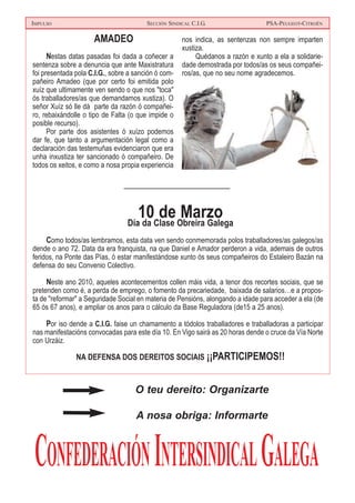 IMPULSO SECCIÓN SINDICAL C.I.G. PSA-PEUGEOT-CITROËN
CONFEDERACIÓNINTERSINDICALGALEGA
O teu dereito: Organizarte
A nosa obriga: Informarte
10 de MarzoDía da Clase Obreira Galega
Como todos/as lembramos, esta data ven sendo conmemorada polos traballadores/as galegos/as
dende o ano 72. Data da era franquista, na que Daniel e Amador perderon a vida, ademais de outros
feridos, na Ponte das Pías, ó estar manifestándose xunto ós seus compañeiros do Estaleiro Bazán na
defensa do seu Convenio Colectivo.
Neste ano 2010, aqueles acontecementos collen máis vida, a tenor dos recortes sociais, que se
pretenden como é, a perda de emprego, o fomento da precariedade, baixada de salarios…e a propos-
ta de "reformar" a Seguridade Social en materia de Pensións, alongando a idade para acceder a ela (de
65 ós 67 anos), e ampliar os anos para o cálculo da Base Reguladora (de15 a 25 anos).
Por iso dende a C.I.G. faise un chamamento a tódolos traballadores e traballadoras a participar
nas manifestacións convocadas para este día 10. En Vigo sairá as 20 horas dende o cruce da Vía Norte
con Urzáiz.
NA DEFENSA DOS DEREITOS SOCIAIS ¡¡PARTICIPEMOS!!
AMADEO
Nestas datas pasadas foi dada a coñecer a
sentenza sobre a denuncia que ante Maxistratura
foi presentada pola C.I.G., sobre a sanción ó com-
pañeiro Amadeo (que por certo foi emitida polo
xuíz que ultimamente ven sendo o que nos "toca"
ós traballadores/as que demandamos xustiza). O
señor Xuíz só lle dá parte da razón ó compañei-
ro, rebaixándolle o tipo de Falta (o que impide o
posible recurso).
Por parte dos asistentes ó xuízo podemos
dar fe, que tanto a argumentación legal como a
declaración das testemuñas evidenciaron que era
unha inxustiza ter sancionado ó compañeiro. De
todos os xeitos, e como a nosa propia experiencia
nos indica, as sentenzas non sempre imparten
xustiza.
Quédanos a razón e xunto a ela a solidarie-
dade demostrada por todos/as os seus compañei-
ros/as, que no seu nome agradecemos.
 