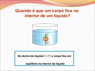 Se dentro do líquido I = P, o corpo fica em
equilíbrio no interior do liquido
Quando é que um corpo fica no
interior de um líquido?
 