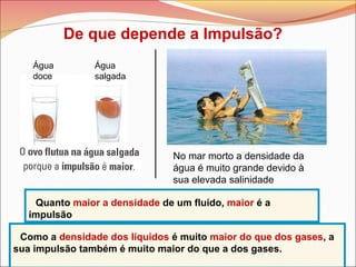 De que depende a Impulsão?
Água
doce
Água
salgada
No mar morto a densidade da
água é muito grande devido à
sua elevada salinidade
Quanto maior a densidade de um fluído, maior é a
impulsão
Como a densidade dos líquidos é muito maior do que dos gases, a
sua impulsão também é muito maior do que a dos gases.
 