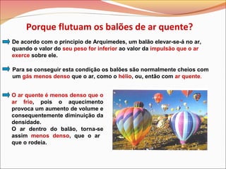 De acordo com o principio de Arquimedes, um balão elevar-se-á no ar,
quando o valor do seu peso for inferior ao valor da impulsão que o ar
exerce sobre ele.
Para se conseguir esta condição os balões são normalmente cheios com
um gás menos denso que o ar, como o hélio, ou, então com ar quente.
O ar quente é menos denso que o
ar frio, pois o aquecimento
provoca um aumento de volume e
consequentemente diminuição da
densidade.
O ar dentro do balão, torna-se
assim menos denso, que o ar
que o rodeia.
Porque flutuam os balões de ar quente?
 