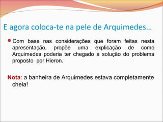 E agora coloca-te na pele de Arquimedes…
Com base nas considerações que foram feitas nesta
apresentação, propõe uma explicação de como
Arquimedes poderia ter chegado à solução do problema
proposto por Hieron.
Nota: a banheira de Arquimedes estava completamente
cheia!
 