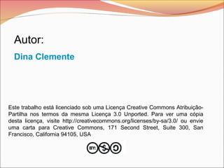 Este trabalho está licenciado sob uma Licença Creative Commons Atribuição-
Partilha nos termos da mesma Licença 3.0 Unported. Para ver uma cópia
desta licença, visite http://creativecommons.org/licenses/by-sa/3.0/ ou envie
uma carta para Creative Commons, 171 Second Street, Suite 300, San
Francisco, California 94105, USA
Autor:
Dina Clemente
 