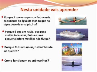Porque é que um navio, que pesa
muitas toneladas, flutua e uma
pequena esfera metálica não flutua?
Porque flutuam no ar, os balcões de
ar quente?
Como funcionam os submarinos?
Porque é que uma pessoa flutua mais
facilmente na água do mar do que na
água doce de uma piscina?
Nesta unidade vais aprender
 