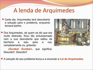 Certo dia, Arquimedes terá descoberto
a solução para o problema, enquanto
tomava banho.
A solução do seu problema levou-o a enunciar a Lei de Arquimedes.
Ora Arquimedes, de quem se diz que era
muito distraído, ficou tão entusiasmado
com a sua descoberta que saltou da
banheira e saiu para a rua,
completamente nu, gritando:
«Eureka! Eureka!», que significa:
Descobri! Descobri!
A lenda de Arquimedes
 