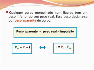Qualquer corpo mergulhado num liquido tem um
peso inferior ao seu peso real. Esse peso designa-se
por peso aparente do corpo.
Pap = Pr – I I = Pr – Pap
Peso aparente = peso real – impulsão
 