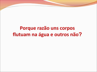 Porque razão uns corpos
flutuam na água e outros não?
 