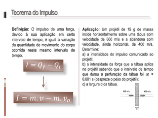 Teorema do Impulso 
Definição:Oimpulsodeumaforça, devidoàsuaaplicaçãoemcertointervalodetempo,éigualavariaçãodaquantidadedemovimentodocorpoocorridanestemesmointervalodetempo. 
퐼=푄푓−푄푖 
퐼=푚.푣−푚.푣표 
Aplicação:Umprojétilde15gdemassaincidehorizontalmentesobreumatábuacomvelocidadede600m/seaabandonacomvelocidade,aindahorizontal,de400m/s. Determine: 
a)aintensidadedoimpulsocomunicadoaoprojétil; 
b)aintensidadedaforçaqueatábuaaplicanoprojétilsabendoqueointervalodetempoquedurouaperfuraçãodatábuafoit= 0,001s(desprezeopesodoprojétil); 
c)alarguraddatábua.  