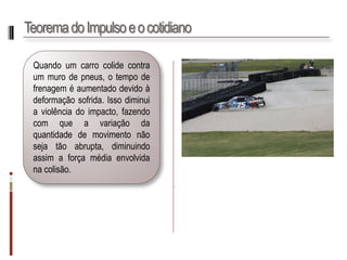 Teorema do Impulso e o cotidiano 
Quandoumcarrocolidecontraummurodepneus,otempodefrenageméaumentadodevidoàdeformaçãosofrida.Issodiminuiaviolênciadoimpacto,fazendocomqueavariaçãodaquantidadedemovimentonãosejatãoabrupta,diminuindoassimaforçamédiaenvolvidanacolisão. 
.  