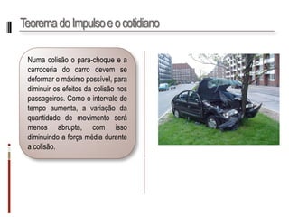 Teorema do Impulso e o cotidiano 
. 
Numacolisãoopara-choqueeacarroceriadocarrodevemsedeformaromáximopossível,paradiminuirosefeitosdacolisãonospassageiros.Comoointervalodetempoaumenta,avariaçãodaquantidadedemovimentoserámenosabrupta,comissodiminuindoaforçamédiaduranteacolisão.  