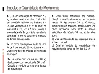 Impulso e Quantidade de Movimento 
1-(FEI-SP)Umcorpodemassam=2kgmovimenta-senumplanohorizontal, emtrajetóriaretilínea.Noinstantet= 0ssuavelocidadeévo=10m/s;noinstantet=10s,év1=1m/s.Calculeaintensidadedaforçamédiaresultantequeatuanocorpoduranteointervalodetempoconsiderado. 
2-UmcorpoficasujeitoàaçãodeumaforçaFdemódulo20N,durante4s. Qualomódulodoimpulsocomunicadoaocorpo? 
3-Umcarrocommassade800kgdesloca-secomvelocidade36km/h. Calculeomódulodesuaquantidadedemovimento. 
4-Umaforçaconstanteemmódulo, direçãoesentidoatuasobreumcorpodemassa10kgdurante2,0s.Ocorpo, inicialmenteemrepouso,deslizasobreumplanohorizontalsematritoeatingevelocidadedemódulo10m/s,aofimdos2,0s. 
a)Qualaintensidadedaforçaqueatuousobreocorpo? 
b)Qualomódulodaquantidadedemovimentodocorpoaofimdos2,0s?  