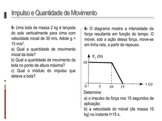 Impulso e Quantidade de Movimento 
5-Umabolademassa2kgélançadadosoloverticalmenteparacimacomvelocidadeinicialde30m/s.Adoteg= 10m/s2. 
a)Qualaquantidadedemovimentoinicialdabola? 
b)Qualaquantidadedemovimentodabolanopontodealturamáxima? 
c)Qualomódulodoimpulsoquedeteveabola? 
6-Odiagramamostraaintensidadedaforçaresultanteemfunçãodotempo.Omóvel,sobaaçãodessaforça,move-seemlinhareta,apartirdorepouso. 
Determine: 
a)oimpulsodaforçanos15segundosdeaplicação; 
b)avelocidadedomóvel(demassa10kg)noinstantet=15s.  