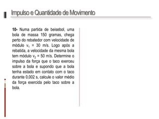 Impulso e Quantidade de Movimento 
10-Numapartidadebeisebol,umabolademassa150gramas,chegapertodorebatedorcomvelocidadedemódulov1=30m/s.Logoapósarebatida,avelocidadedamesmabolatemmódulov2=50m/s.Determineoimpulsodaforçaqueotacoexerceusobreabolaesupondoqueabolatenhaestadoemcontatocomotacodurante0,002s,calculeovalormédiodaforçaexercidapelotacosobreabola.  
