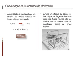 Conservação da Quantidade de Movimento 
•Aquantidadedemovimentodeumsistemadecorposisoladosdeforçasexternaséconstante: 
•Duranteumchoqueoucolisãodedoiscorpos,asforçasdeinteraçãoentreeles(forçasinternas)sãotãointensasqueosistemapodeserconsideradoisoladodeforçasexternas. 
퐹푅=0 
퐼=0 
퐼=Δ푄=푄푓−푄푖 
푄푖=푄푓  