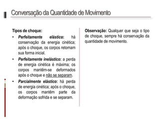 Conservação da Quantidade de Movimento 
Tiposdechoque: 
•Perfeitamenteelástico:háconservaçãodaenergiacinética; apósochoque,oscorposretomamsuaformainicial. 
•Perfeitamenteinelástico:aperdadeenergiacinéticaémáxima;oscorposmantêm-sedeformadosapósochoqueenãoseseparam. 
•Parcialmenteelástico:háperdadeenergiacinética;apósochoque, oscorposmantêmpartedadeformaçãosofridaeseseparam. 
Observação:Qualquerquesejaotipodechoque,sempreháconservaçãodaquantidadedemovimento.  