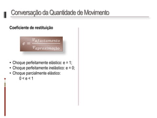 Conservação da Quantidade de Movimento 
Coeficientederestituição 
•Choqueperfeitamenteelástico:e=1; 
•Choqueperfeitamenteinelástico:e=0; 
•Choqueparcialmenteelástico: 
0<e<1 
푒= 푣푎푓푎푠푡푎푚푒푛푡표 푣푎푝푟표푥푖푚푎çã표  