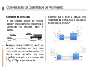 Conservação da Quantidade de Movimento 
Exemplosdeaplicação: 
1-Nasituaçãoabaixo,osveículoscolideminelasticamente.Determineavelocidadedoconjunto,apósacolisão. 
SupondoqueoblocoBadquiraumavelocidadede2,0m/s,qualavelocidadeadquiridapeloblocoA? 
2-Afiguramostradoisblocos,AeB,emrepouso,encostadosemumamolacomprimida,demassadesprezível.Osblocosestãoapoiadosemumasuperfíciesematritoesuamassassão5,0kge7,0kg,respectivamente.  