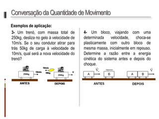 Conservação da Quantidade de Movimento 
Exemplosdeaplicação: 
3-Umtrenó,commassatotalde250kg,deslizanogeloàvelocidadede10m/s.Seoseucondutoratirarparatrás50kgdecargaàvelocidadede10m/s,qualseráanovavelocidadedotrenó? 
4-Umblocodemassa10kg,viajandocomumavelocidadede10m/s,choca-seplasticamentecomoutroblocodemesmamassa,inicialmenteemrepouso. Determineaenergiacinéticadosistemaapósochoque.  