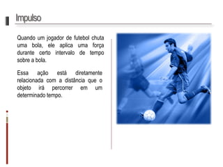 Impulso 
Quandoumjogadordefutebolchutaumabola,eleaplicaumaforçadurantecertointervalodetemposobreabola. 
Essaaçãoestádiretamenterelacionadacomadistânciaqueoobjetoirápercorreremumdeterminadotempo.  