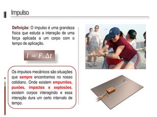 Impulso 
Definição:Oimpulsoéumagrandezafísicaqueestudaainteraçãodeumaforçaaplicadaaumcorpocomotempodeaplicação. 
퐼=퐹.Δ푡 
Osimpulsosmecânicossãosituaçõesquesempreencontramosnonossocotidiano.Ondeexistemempurrões, puxões,impactoseexplosões, existemcorposinteragindoeessainteraçãoduraumcertointervalodetempo.  