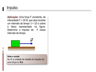 Impulso 
Aplicação:UmaforçaFconstante,deintensidadeF=20N,queatuaduranteumintervalodetempot=3,0ssobreoblocorepresentadonafigura. DetermineoimpulsodeFnesseintervalodetempo. 
Note e anote: 
No SI a unidade de medida do impulso de uma força é o N.s  