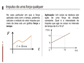 Impulso de uma força qualquer 
Nocasoparticularemqueaforçaaplicadavariacomotempo,podemoscalcularomódulodovetorimpulsopormeiodaáreasobumgráficoforçaxtempo. 
Aplicação:Umcorposedeslocasobaçãodeumaforçadedireçãoconstante.Qualéaintensidadedoimpulsoqueagenocorponointervalodetempode0a10s?  