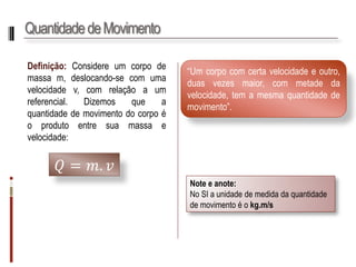 Quantidade de Movimento 
Definição:Considereumcorpodemassam,deslocando-secomumavelocidadev,comrelaçãoaumreferencial.Dizemosqueaquantidadedemovimentodocorpoéoprodutoentresuamassaevelocidade: 
푄=푚.푣 
“Umcorpocomcertavelocidadeeoutro, duasvezesmaior,commetadedavelocidade,temamesmaquantidadedemovimento”. 
Note e anote: 
No SI a unidade de medida da quantidade de movimento é o kg.m/s  
