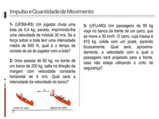 Impulso e Quantidade de Movimento 
1- (UFSM-RS) Um jogador chuta uma bola de 0,4 kg, parada, imprimindo-lhe uma velocidade de módulo 30 m/s. Se a força sobre a bola tem uma intensidade média de 600 N, qual é o tempo de contato do pé do jogador com a bola? 
2- Uma pessoa de 60 kg, na borda de um barco de 200 kg, salta na direção da margem com velocidade constante horizontal de 4 m/s. Qual será a intensidade da velocidade do barco? 
3- (UFU-MG) Um passageiro de 90 kg viaja no banco da frente de um carro, que se move a 30 km/h. O carro, cuja massa é 810 kg, colide com um poste, parando bruscamente. Qual será, aproxima- damente, a velocidade com a qual o passageiro será projetado para a frente, caso não esteja utilizando o cinto de segurança?  