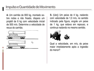 Impulso e Quantidade de Movimento 
4- Um canhão de 800 kg, montado so- bre rodas e não freado, dispara um projétil de 6 kg com velocidade inicial de 500 m/s. Determine a velocidade de recuo do canhão. 
5- (Uerj) Um peixe de 4 kg, nadando com velocidade de 1,0 m/s, no sentido indicado pela figura, engole um peixe de 1 kg, que estava em repouso, e continua nadando no mesmo sentido. 
Qual a velocidade, em m/s, do peixe maior imediatamente após a ingestão do menor?  