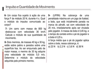 Impulso e Quantidade de Movimento 
6- Um corpo fica sujeito à ação de uma força F de módulo 20 N, durante 4 s. Qual o módulo do impulso comunicado ao corpo? 
7- Um carro com massa de 800 kg desloca-se com velocidade 36 km/h. Calcule o módulo de sua quantidade de movimento. 
8- Dois meninos, de massas 40 kg e 30 kg, estão sobre patins e parados sobre uma superfície lisa. Ao ser empurrado pelo de maior massa, o menino de 30 kg adquire uma velocidade de módulo 5,0 m/s. Determine o módulo da velocidade adquirida pelo primeiro menino. 
9- (UFRN) Na cobrança de uma penalidade máxima em um jogo de futebol, a bola, que está inicialmente parada na marca do pênalti, sai com velocidade de 20 m/s, imediatamente após ser chutada pelo jogador. A massa da bola é 0,45 kg, e o tempo de contato entre o pé do jogador e a bola é 0,25 s. 
A força média que o pé do jogador aplica sobre a bola, nessa cobrança, é: 
a) 23 N b) 2,3 N c) 3,6 N d) 36 N  