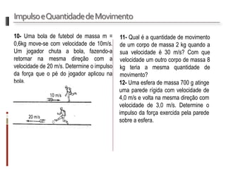 Impulso e Quantidade de Movimento 
10- Uma bola de futebol de massa m = 0,6kg move-se com velocidade de 10m/s. Um jogador chuta a bola, fazendo-a retornar na mesma direção com a velocidade de 20 m/s. Determine o impulso da força que o pé do jogador aplicou na bola. 
11- Qual é a quantidade de movimento de um corpo de massa 2 kg quando a sua velocidade é 30 m/s? Com que velocidade um outro corpo de massa 8 kg teria a mesma quantidade de movimento? 
12- Uma esfera de massa 700 g atinge uma parede rígida com velocidade de 4,0 m/s e volta na mesma direção com velocidade de 3,0 m/s. Determine o impulso da força exercida pela parede sobre a esfera.  