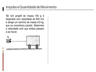 Impulso e Quantidade de Movimento 
13- Um projétil de massa 100 g é disparado com velocidade de 600 m/s e atinge um carrinho de massa 4,9 kg, que se encontrava parado. Determine a velocidade com que ambos passam a se mover.  